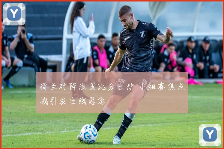 荷兰对阵法国比分出炉 小组赛焦点战引发出线悬念